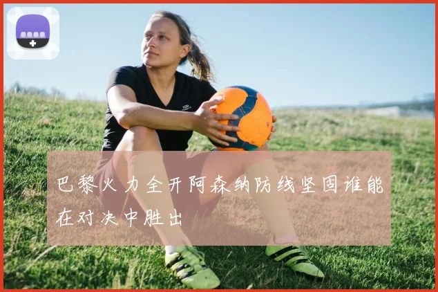 巴黎火力全开阿森纳防线坚固谁能在对决中胜出