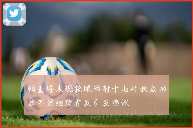 帕奎塔表现抢眼两射十七对抗成功该不该继续首发引发热议