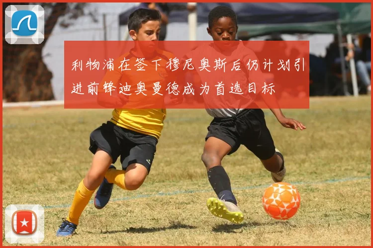 利物浦在签下穆尼奥斯后仍计划引进前锋迪奥曼德成为首选目标