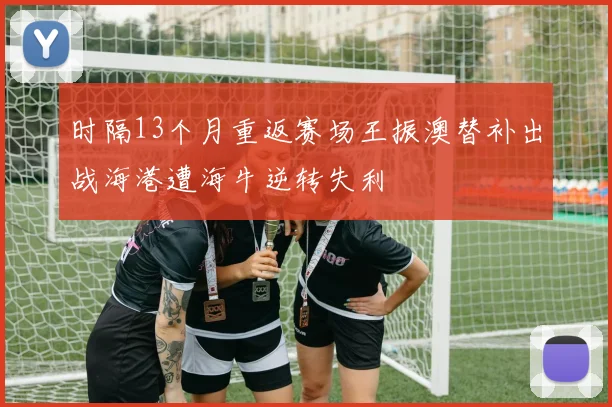 时隔13个月重返赛场王振澳替补出战海港遭海牛逆转失利