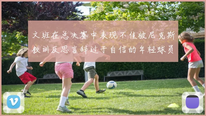 文班在总决赛中表现不佳被尼克斯教训反思言辞过于自信的年轻球员成长之路