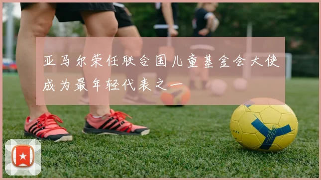 亚马尔荣任联合国儿童基金会大使成为最年轻代表之一
