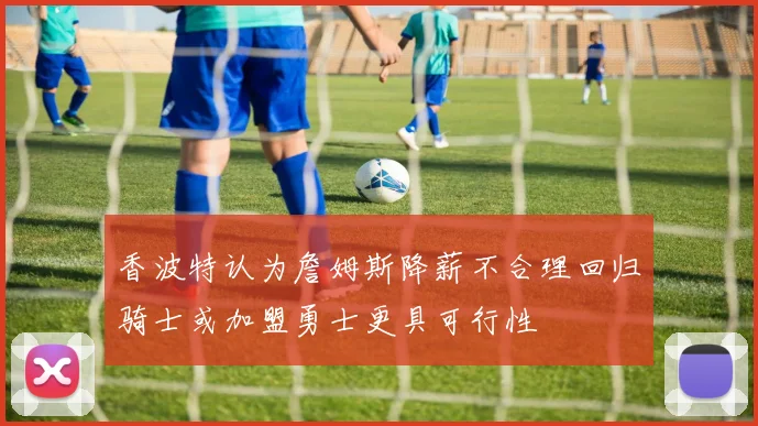 香波特认为詹姆斯降薪不合理回归骑士或加盟勇士更具可行性