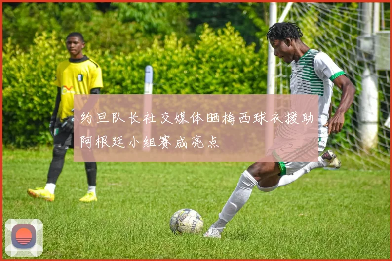 约旦队长社交媒体晒梅西球衣援助阿根廷小组赛成亮点