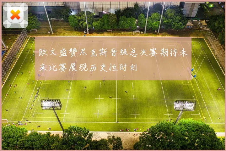 欧文盛赞尼克斯晋级总决赛期待未来比赛展现历史性时刻