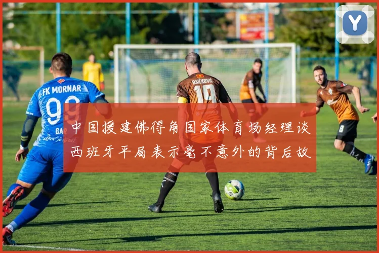 中国援建佛得角国家体育场经理谈西班牙平局表示毫不意外的背后故事
