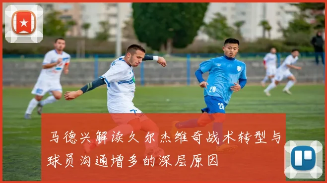 马德兴解读久尔杰维奇战术转型与球员沟通增多的深层原因