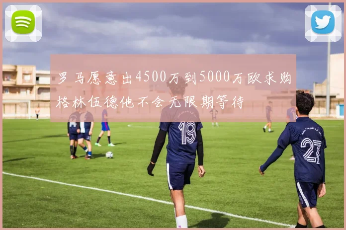 罗马愿意出4500万到5000万欧求购格林伍德他不会无限期等待