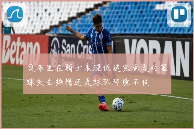 莫布里在骑士表现低迷究竟是对篮球失去热情还是球队环境不佳