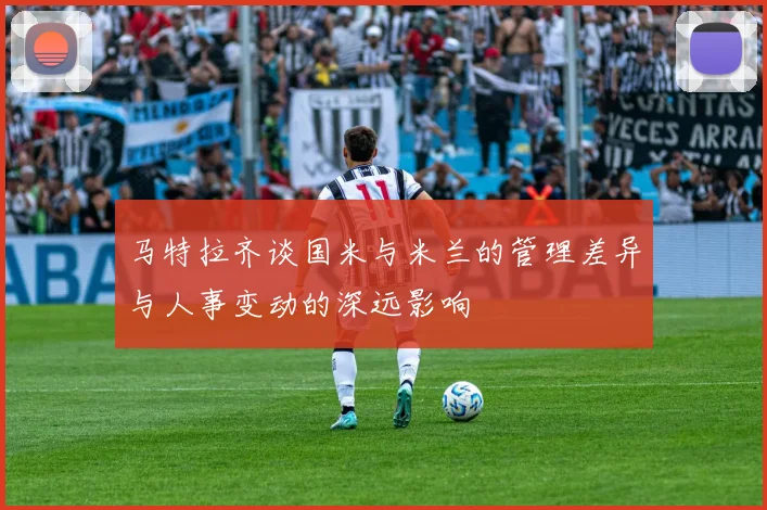马特拉齐谈国米与米兰的管理差异与人事变动的深远影响