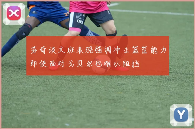 芬奇谈文班表现强调冲击篮筐能力即使面对戈贝尔也难以阻挡
