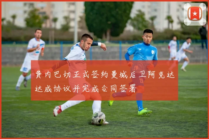 费内巴切正式签约曼城后卫阿克达达成协议并完成合同签署