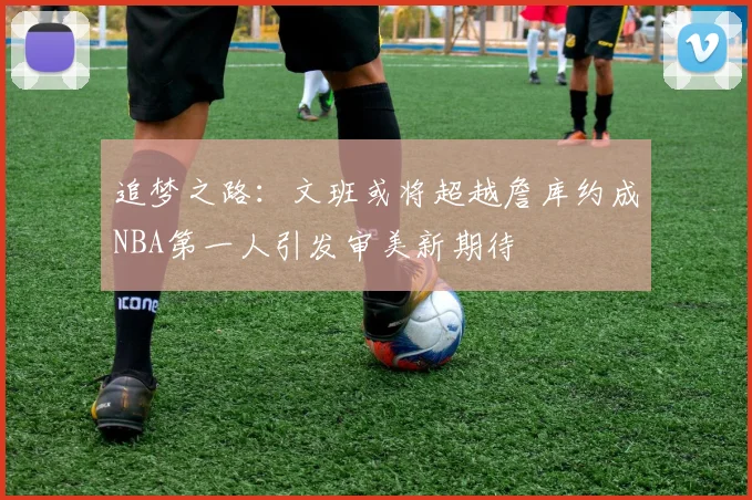 追梦之路：文班或将超越詹库约成NBA第一人引发审美新期待
