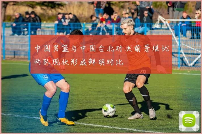 中国男篮与中国台北对决前景堪忧两队现状形成鲜明对比