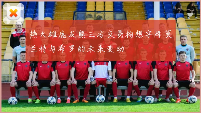 热火雄鹿灰熊三方交易构想字母莫兰特与希罗的未来变动