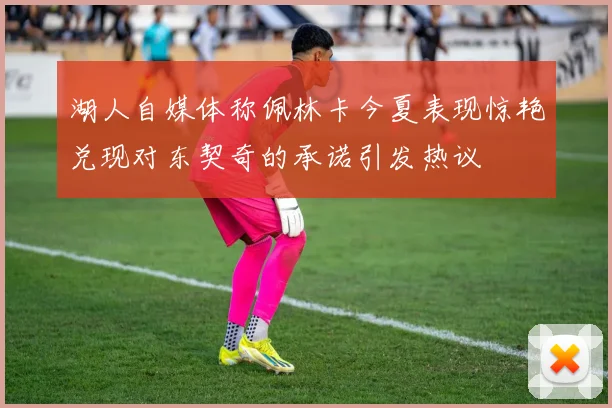 湖人自媒体称佩林卡今夏表现惊艳兑现对东契奇的承诺引发热议