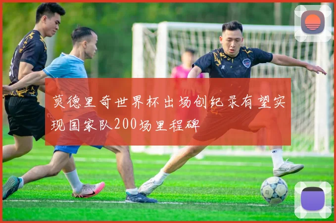 莫德里奇世界杯出场创纪录有望实现国家队200场里程碑