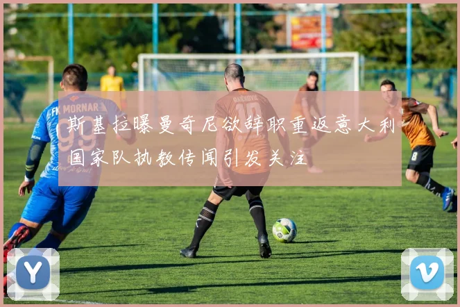 斯基拉曝曼奇尼欲辞职重返意大利国家队执教传闻引发关注