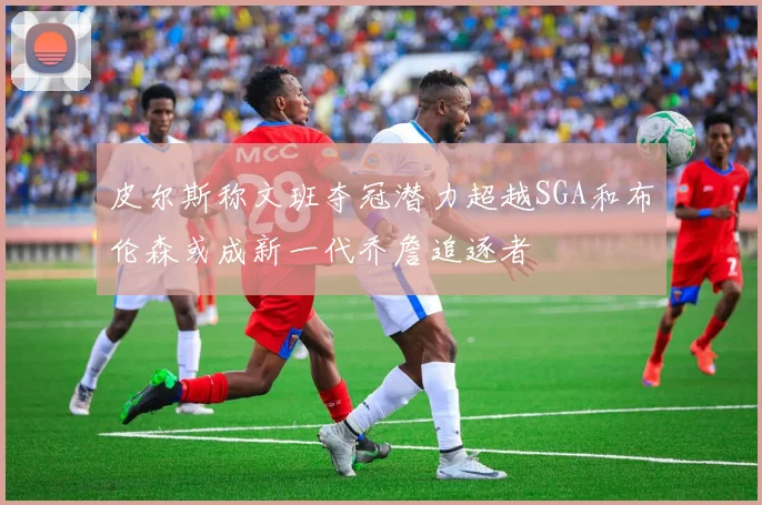 皮尔斯称文班夺冠潜力超越SGA和布伦森或成新一代乔詹追逐者