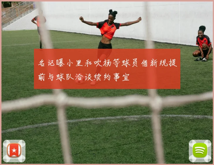 名记曝小里和吹杨等球员借新规提前与球队洽谈续约事宜