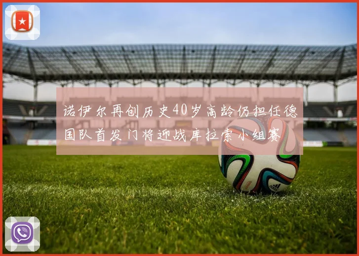 诺伊尔再创历史40岁高龄仍担任德国队首发门将迎战库拉索小组赛