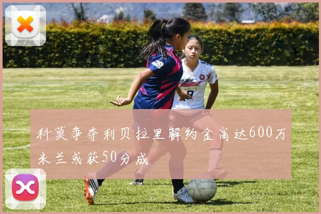 科莫争夺利贝拉里解约金高达600万米兰或获50分成