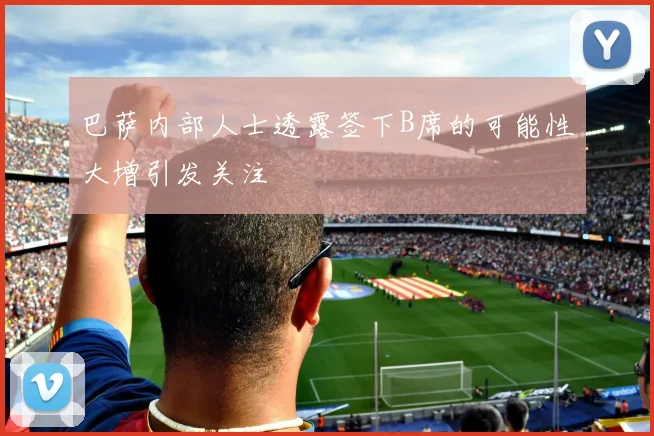 巴萨内部人士透露签下B席的可能性大增引发关注