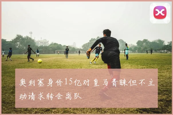 奥利塞身价15亿对皇马青睐但不主动请求转会离队